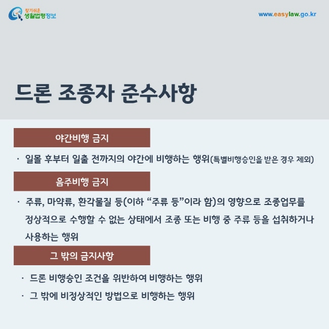 4. 야간비행 금지: 일몰 후부터 일출 전까지의 야간에 비행하는 행위(특별비행승인을 받은 경우 제외)
5. 음주비행 금지: 주류, 마약류, 환각물질 등(이하 “주류 등”이라 함)의 영향으로 조종업무를 정상적으로 수행할 수 없는 상태에서 조종 또는 비행 중 주류 등을 섭취하거나 사용하는 행위
6. 그 밖의 금지사항: 드론 비행승인 조건을 위반하여 비행하는 행위 또는 그 밖에 비정상적인 방법으로 비행하는 행위




